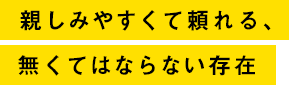 親しみやすくて頼れるなくてはならない存在